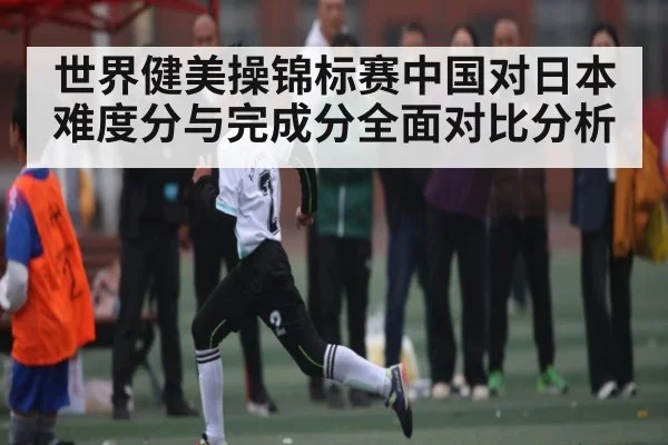 世界健美操锦标赛中国对日本难度分与完成分全面对比分析